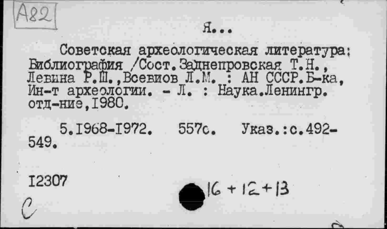 ﻿
Советская археологическая литература: Віблиография /Сост.ЗаДнепровская Т.Н., Левина Р.Ш.,Всевиов Л.М. : АН СССР.Б-ка, Ин-т археологии. - Л. : Наука.Ленингр. отд-ние,1980.
5.1968-1972.	557с. Указ.: с.492-
549.
12307
е-
•+• 12ліЗ>